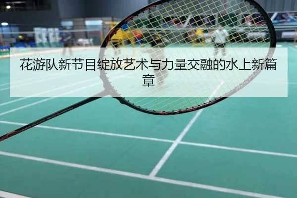 花游队新节目绽放艺术与力量交融的水上新篇章