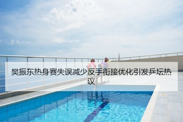 樊振东热身赛失误减少反手衔接优化引发乒坛热议