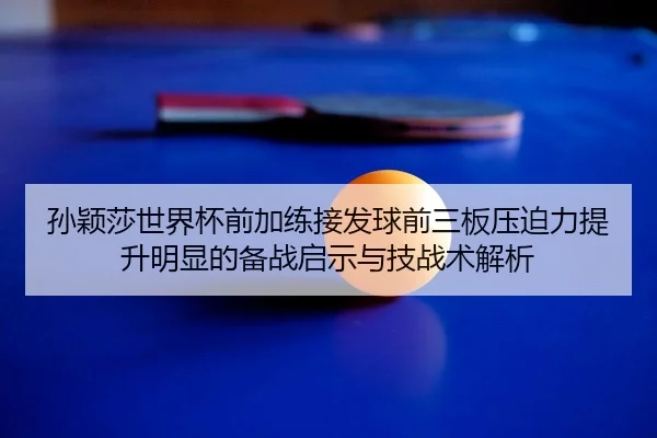 孙颖莎世界杯前加练接发球前三板压迫力提升明显的备战启示与技战术解析